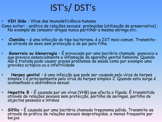 IST's/ DST's
• VIH Sida - Vírus das imunodeficiência humana
Como evitar: - prática de relações sexuais protegidas (utilização de preservativo) ;
  No exemplo de consumir drogas nunca partilhar a mesma seringa etc.

•    Clamídia – é uma infecção do tipo bacteriana, é a IST mais comum. Transmite-
    se através do sexo sem protecção e de pai para filho.

•    Gonorreia ou blenorragia – É provocada por uma bactéria chamada gonococo e
    que provoca essencialmente a inflamação do aparelho genital feminino. Quando
    não é tratada pode causar graves problemas de saúde como por exemplo uma
    gravidez ectópica ou a infertilidade

•     Herpes genital – é uma infecção que pode ser causada pelo vírus da herpes
    simplex 1 e principalmente pelo vírus da herpes simplex 2. Quando esta surge é
    aconselhado a abstinência sexual.

•   Hepatite B – É causada por um vírus (VHB) que afecta o fígado. É transmitido
    através de relações sexuais sem protecção, partilha de seringas, partilha de
    objectos pessoais e íntimos

•   Sífilis – É causada por uma bactéria chamada treponema pálida. Transmite-se
    através da prática de relações sexuais desprotegidas, e menos frequente por
    beijos.
 