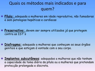 Quais os métodos mais indicados e para
                  quem?
Pílula: adequada a mulheres em idade reprodutiva, não fumadoras
e sem patologias hepáticas e cardíacas


Preservativo: devem ser sempre utilizados já que protegem
contra as IST's


Diafragma: adequado a mulheres que conheçam os seus órgãos
genitais e que estejam á vontade com o seu corpo.


Implantes subcutâneos: adequados a mulheres que não tenham
a capacidade da toma diária da pílula ou a mulheres que pretendam
protecção prolongada e discreta.
 