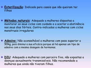 Esterilização: Indicado para casais que não queiram ter
filhos


Métodos naturais: Adequado a mulheres dispostas a
monitorar os seus ciclos com cuidado e a aceitar a abstinência
nos seus dias férteis. Contra-indicados a mulheres com ciclos
menstruais irregulares


Adesivo: Não aconselhável a mulheres com peso superior a
90kg, pois diminui a sua eficácia porque só há apenas um tipo de
adesivo com a mesma dosagem de hormonas.


DIU: Adequado a mulheres com parceiro fixo, não expostas a
doenças sexualmente transmissíveis. Não recomendado a
mulheres que ainda não tiveram filhos.
 