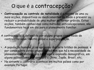O que é a contracepção?
• Contracepção ou controlo de natalidade é o regime de uma ou
  mais acções, dispositivos ou medicamentos de modo a prevenir ou
  reduzir a probabilidade de uma mulher se tornar grávida. Estas
  acções, também conhecidas como métodos anticoncepcionais, são
  fundamentais hoje em dia para o planeamento familiar.

A contracepção é defendida por alguns grupos como modo de
  controlo do aquecimento global e superpopulação.

• A população humana já se aproxima dos sete biliões de pessoas, e
  por conseguinte estes grupos acreditam que há a necessidade de
  planeamento familiar para controlar a explosão demográfica, em
  alguns países como por exemplo a China, Japão, Brasil, etc.
• No entanto o contrário acontece em muitos países como por
  exemplo Portugal.
 