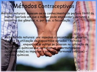 Métodos Contraceptivos
Métodos naturais: Baseiam-se no conhecimento do período fértil da
  mulher (período em que a mulher pode engravidar), evitando o
  encontro dos gâmetas, e, por isso, a fecundação.




• Métodos não naturais: uns impedem o encontro dos gâmetas
  através da utilização de dispositivos variados – métodos
  mecânicos - , enquanto que outros se baseiam na aplicação de
  substâncias químicas que ou matam os espermatozóides
  (espermicidas) ou impedem a ovulação (hormonas ováricas) –
  métodos químicos.
 