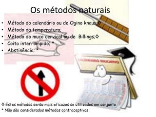 Os métodos naturais
•   Método do calendário ou de Ogino knaus;◊
•   Método da temperatura;
•   Método do muco cervical ou de Billings;◊
•   Coito interrompido; *
•   Abstinência; *




◊ Estes métodos serão mais eficazes se utilizados em conjunto
* Não são considerados métodos contraceptivos
 