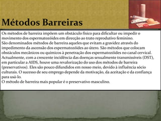 Métodos BarreirasOs métodos de barreira impõem um obstáculo físico para dificultar ou impedir o movimento dos espermatozóides em direcção ao trato reprodutivo feminino.São denominados métodos de barreira aqueles que evitam a gravidez através do impedimento da ascensão dos espermatozóides ao útero. São métodos que colocam obstáculos mecânicos ou químicos à penetração dos espermatozóides no canal cervical.Actualmente, com a crescente incidência das doenças sexualmente transmissíveis (DST), em particular a AIDS, houve uma revalorização do uso dos métodos de barreira (preservativos). Eles são pouco difundidos em nosso meio, devido à influência sócio culturais. O sucesso de seu emprego depende da motivação, da aceitação e da confiança para usá-lo.O método de barreira mais popular é o preservativo masculino.