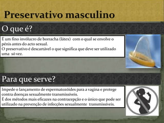  Preservativo masculinoO que é?É um fino invólucro de borracha (látex)  com o qual se envolve o pénis antes do acto sexual.O preservativo é descartável o que significa que deve ser utilizado uma  só vez.Para que serve?Impede o lançamento de espermatozóides para a vagina e protege contra doenças sexualmente transmissíveis.É dos métodos mais eficazes na contracepção e o único que pode ser utilizado na prevenção de infecções sexualmente  transmissíveis.  