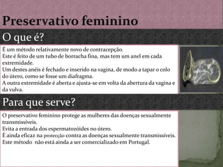 Preservativo femininoO que é?É um método relativamente novo de contracepção. Este é feito de um tubo de borracha fina, mas tem um anel em cada extremidade. Um destes anéis é fechado e inserido na vagina, de modo a tapar o colo do útero, como se fosse um diafragma.A outra extremidade é aberta e ajusta-se em volta da abertura da vagina e da vulva.Para que serve?O preservativo feminino protege as mulheres das doenças sexualmentetransmissíveis.Evita a entrada dos espermatozóides no útero.É ainda eficaz na protecção contra as doenças sexualmente transmissíveis.Este método  não está ainda a ser comercializado em Portugal.