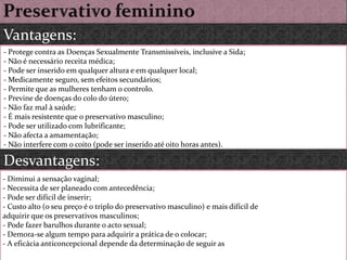 Preservativo femininoVantagens:- Protege contra as Doenças Sexualmente Transmissíveis, inclusive a Sida;- Não é necessário receita médica;- Pode ser inserido em qualquer altura e em qualquer local;- Medicamente seguro, sem efeitos secundários;- Permite que as mulheres tenham o controlo.- Previne de doenças do colo do útero;- Não faz mal à saúde;- É mais resistente que o preservativo masculino;- Pode ser utilizado com lubrificante;- Não afecta a amamentação;- Não interfere com o coito (pode ser inserido até oito horas antes).Desvantagens: - Diminui a sensação vaginal;- Necessita de ser planeado com antecedência;- Pode ser difícil de inserir;- Custo alto (o seu preço é o triplo do preservativo masculino) e mais difícil deadquirir que os preservativos masculinos;- Pode fazer barulhos durante o acto sexual;- Demora-se algum tempo para adquirir a prática de o colocar;- A eficácia anticoncepcional depende da determinação de seguir as 