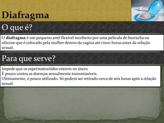DiafragmaO que é?O diafragma é um pequeno anel flexível recoberto por uma película de borracha ou silicone que é colocado pela mulher dentro da vagina até cinco horas antes da relação sexual.Para que serve?Impede que os espermatozóides entrem no útero.É pouco contra as doenças sexualmente transmissíveis.Ultimamente, é pouco utilizado. Só poderá ser retirado cerca de seis horas após a relação sexual.