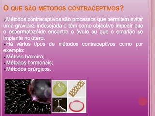 O QUE SÃO MÉTODOS CONTRACEPTIVOS?
Métodos  contraceptivos são processos que permitem evitar
uma gravidez indesejada e têm como objectivo impedir que
o espermatozóide encontre o óvulo ou que o embrião se
implante no útero.
Há vários tipos de métodos contraceptivos como por
exemplo:
Método barreira;
Métodos hormonais;
Métodos cirúrgicos.
 