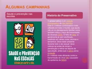 ALGUMAS CAMPANHAS
Saude e prevenção nas
escolas                 História do Preservativo

                        O preservativo é um método
                        contraceptivo do tipo barreira.
                        Este é o método contraceptivo mais
                        utilizado em todo o mundo, que ajuda
                        não só no planejamento familiar como
                        também reduz o risco de transmissão
                        de diversas DSTs. É feito de látex e
                        geralmente já vem lubrificado,
                        existindo em várias cores, aromas e
                        tamanhos. Deve estar presente
                        durante todo o ato sexual: deve
                        colocar-se antes de iniciar a
                        penetração e retirar-se depois da
                        ejaculação, antes que o pênis perca
                        a ereção
                        É o método mais eficiente contra a
                        transmissão do vírus HIV (causador
                        da epidemia da SIDA)
 