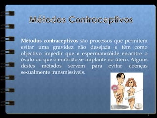2Métodos ContraceptivosMétodos contraceptivos são processos que permitem evitar uma gravidez não desejada e têm como objectivo impedir que o espermatozóide encontre o óvulo ou que o embrião se implante no útero. Alguns destes métodos servem para evitar doenças sexualmente transmissíveis.