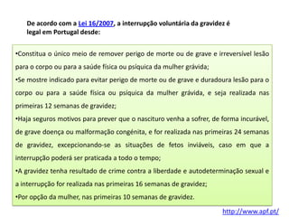De acordo com a Lei 16/2007, a interrupção voluntária da gravidez é
legal em Portugal desde:
•Constitua o único meio de remover perigo de morte ou de grave e irreversível lesão
para o corpo ou para a saúde física ou psíquica da mulher grávida;
•Se mostre indicado para evitar perigo de morte ou de grave e duradoura lesão para o
corpo ou para a saúde física ou psíquica da mulher grávida, e seja realizada nas
primeiras 12 semanas de gravidez;

•Haja seguros motivos para prever que o nascituro venha a sofrer, de forma incurável,
de grave doença ou malformação congénita, e for realizada nas primeiras 24 semanas
de gravidez, excepcionando-se as situações de fetos inviáveis, caso em que a
interrupção poderá ser praticada a todo o tempo;

•A gravidez tenha resultado de crime contra a liberdade e autodeterminação sexual e
a interrupção for realizada nas primeiras 16 semanas de gravidez;
•Por opção da mulher, nas primeiras 10 semanas de gravidez.
http://www.apf.pt/

 