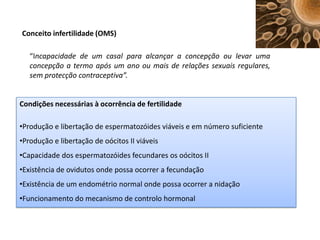 Conceito infertilidade (OMS)
“Incapacidade de um casal para alcançar a concepção ou levar uma
concepção a termo após um ano ou mais de relações sexuais regulares,
sem protecção contraceptiva”.

Condições necessárias à ocorrência de fertilidade
•Produção e libertação de espermatozóides viáveis e em número suficiente
•Produção e libertação de oócitos II viáveis
•Capacidade dos espermatozóides fecundares os oócitos II
•Existência de ovidutos onde possa ocorrer a fecundação
•Existência de um endométrio normal onde possa ocorrer a nidação
•Funcionamento do mecanismo de controlo hormonal

 