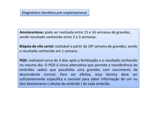 Diagnóstico Genético pré-implantacional

Amniocentese: pode ser realizada entre 15 e 16 semanas de gravidez,
sendo resultado conhecido entre 2 e 3 semanas.
Biópsia de vilo corial: realizável a partir da 10ª semana de gravidez, sendo
o resultado conhecido em 1 semana .
PGD: realizável cerca de 3 dias após a fertilização e o resultado conhecido
no mesmo dia. O PGD é única alternativa que permite a transferência de
embriões sadios que possibilita uma gravidez com nascimento de
descendente normal. Para ser efetiva, essa técnica deve ser
suficientemente específica e sensível para obter informação de um ou
dois blastómeros ( células do embrião ) de cada embrião.

 