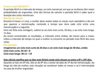 O que é o período fértil ?
O período fértil é o intervalo de tempo, no ciclo menstrual, em que as mulheres têm maior
probabilidade de engravidar. Uma das formas de calcular o período fértil é saber qual a
duração dos ciclos menstruais.
Método de cálculo
Durante 6 meses a 1 ano, a mulher deve anotar todos os meses num calendário o dia em
que aparece a menstruação, contando o tempo que dura cada ciclo entre uma
menstruação e a seguinte.
Uma vez feita esta contagem, subtrai-se ao ciclo mais curto, 18 dias, e ao ciclo mais longo,
11 dias.
Ao serem encontrados os resultados, o intervalo entre ambos, do menor para o maior,
indica o intervalo de tempo no qual a mulher se encontra no período mais fértil dos seus
ciclos.
Por exemplo:
Imaginemos um ciclo mais curto de 26 dias e um ciclo mais longo de 30 dias, então:
Ciclo mais curto: 26-18 = 8
Ciclo mais longo: 30-11 = 19
Este cálculo significa que os dias mais férteis neste ciclo situam-se entre o 8º e 19º dias.
Quando se fala em 8º dia, fala-se do 8º dia a contar da data do 1º dia da menstruação. Ao
longo da vida da mulher, esta situação vai acontecer todos os meses e só é interrompida
no caso da mulher engravidar.

 