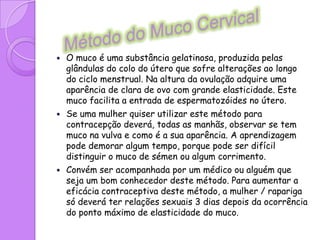 Métodos NaturaisExistem métodos de falta periódica (por vezes chamados de métodos naturais), que podem ser usados como métodos contraceptivos, exigindo uma aprendizagem durante algum tempo e o acordo dos parceiros. São também aconselhados para determinar a melhor altura para a compreensão.Os métodos de limitação periódica implicam uma observação diária (excepto o calendário). Mesmo assim, a sua taxa de eficácia, em jovens e adolescentes é relativamente baixa.