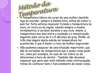 Isto quer dizer que os dias mais férteis da mulher , dias em que não deve ter relações sexuais ou, querendo-o, terá de utilizar um outro método contraceptivo. Convém não esquecer que o primeiro dia do ciclo é o primeiro dia em que aparece a menstruação.Método do calendário