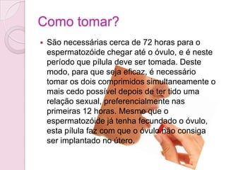 Riscos quando usada constantemente…Mais do que uma atitude imprudente, é um verdadeiro atentado à saúde. A pílula do dia seguinte tem dez vezes mais hormonas que as convencionais.O uso constante,  altera o ciclo menstrual e aumenta o risco de gravidez, diminuindo a eficácia do método.Este abuso pode causar problemas graves, como cancro da mama e do útero, problemas numa futura gravidez, além de trombose e embolia pulmonar.