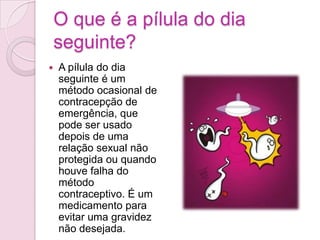 O que é a pílula do dia seguinte?A pílula do dia seguinte é um método ocasional de contracepção de emergência, que pode ser usado depois de uma relação sexual não protegida ou quando houve falha do método contraceptivo. É um medicamento para evitar uma gravidez não desejada. Como funciona?Ao contrário do que muita gente pensa, a pílula não mata os espermatozóides; o que ela faz é evitar que ocorra uma fecundação.Como ela possui uma grande dose de  hormonas, alteram as características do muco vaginal, impedindo a passagem dos espermatozóides, provocando ainda uma mudança no crescimento da camada interna do útero, e acelerando os movimentos das trompas, fazendo com que o óvulo chegue ao útero sem estar maduro. Como tomar?São necessárias cerca de 72 horas para o espermatozóide chegar até o óvulo, e é neste período que pílula deve ser tomada. Deste modo, para que seja eficaz, é necessário tomar os dois comprimidos simultaneamente o mais cedo possível depois de ter tido uma relação sexual, preferencialmente nas primeiras 12 horas. Mesmo que o espermatozóide já tenha fecundado o óvulo, esta pílula faz com que o óvulo não consiga ser implantado no útero.