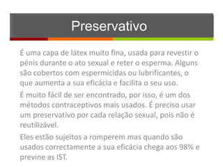 Preservativo
É uma capa de látex muito fina, usada para revestir o
pénis durante o ato sexual e reter o esperma. Alguns
são cobertos com espermicidas ou lubrificantes, o
que aumenta a sua eficácia e facilita o seu uso.
É muito fácil de ser encontrado, por isso, é um dos
métodos contraceptivos mais usados. É preciso usar
um preservativo por cada relação sexual, pois não é
reutilizável.
Eles estão sujeitos a romperem mas quando são
usados correctamente a sua eficácia chega aos 98% e
previne as IST.
 