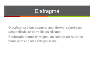 Diafragma

O diafragma é um pequeno anel flexível coberto por
uma película de borracha ou silicone.
É colocado dentro da vagina, no colo do útero, cinco
horas antes de uma relação sexual.
 