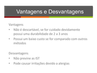 Vantagens e Desvantagens

Vantagens
• Não é descartável, se for cuidado devidamente
   possui uma durabilidade de 2 a 3 anos
• Possui um baixo custo se for comparado com outros
   métodos

Desvantagens
• Não previne as IST
• Pode causar irritações devido a alergias
 