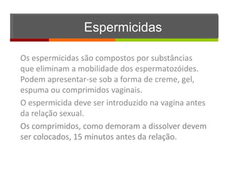 Espermicidas

Os espermicidas são compostos por substâncias
que eliminam a mobilidade dos espermatozóides.
Podem apresentar-se sob a forma de creme, gel,
espuma ou comprimidos vaginais.
O espermicida deve ser introduzido na vagina antes
da relação sexual.
Os comprimidos, como demoram a dissolver devem
ser colocados, 15 minutos antes da relação.
 