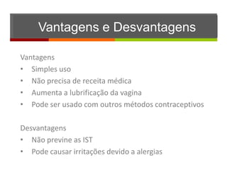 Vantagens e Desvantagens

Vantagens
• Simples uso
• Não precisa de receita médica
• Aumenta a lubrificação da vagina
• Pode ser usado com outros métodos contraceptivos

Desvantagens
• Não previne as IST
• Pode causar irritações devido a alergias
 