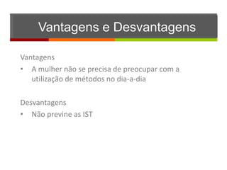 Vantagens e Desvantagens

Vantagens
• A mulher não se precisa de preocupar com a
   utilização de métodos no dia-a-dia

Desvantagens
• Não previne as IST
 