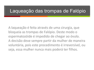Laqueação das trompas de Falópio


A laqueação é feita através de uma cirurgia, que
bloqueia as trompas de Falópio. Deste modo o
espermatozóide é impedido de chegar ao óvulo.
A decisão deve sempre partir da mulher de maneira
voluntária, pois este procedimento é irreversível, ou
seja, essa mulher nunca mais poderá ter filhos.
 