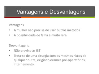 Vantagens e Desvantagens

Vantagens
• A mulher não precisa de usar outros métodos
• A possibilidade de falha é muito rara

Desvantagens
• Não previne as IST
• Trata-se de uma cirurgia com os mesmos riscos de
   qualquer outra, exigindo exames pré-operatórios,
   internamento.
 