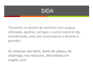 SIDA


Transmite-se através de contacto com sangue
infectado, agulhas, seringas, e outro material não
desinfectado, sexo sem preservativo e durante a
gravidez.

Os sintomas são febre, dores de cabeça, de
estômago, nos músculos, dificuldades em
engolir, suor.
 