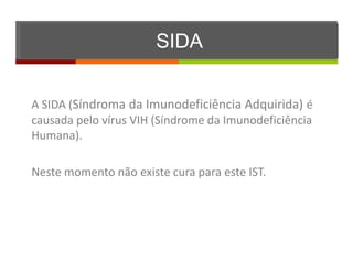 SIDA


A SIDA (Síndroma da Imunodeficiência Adquirida) é
causada pelo vírus VIH (Síndrome da Imunodeficiência
Humana).

Neste momento não existe cura para este IST.
 