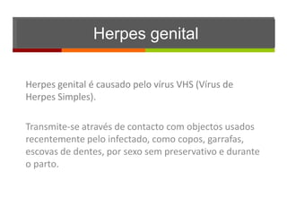Herpes genital

Herpes genital é causado pelo vírus VHS (Vírus de
Herpes Simples).

Transmite-se através de contacto com objectos usados
recentemente pelo infectado, como copos, garrafas,
escovas de dentes, por sexo sem preservativo e durante
o parto.
 