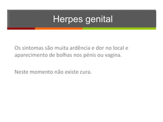 Herpes genital

Os sintomas são muita ardência e dor no local e
aparecimento de bolhas nos pénis ou vagina.

Neste momento não existe cura.
 