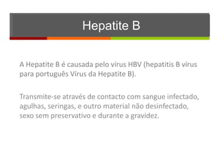 Hepatite B

A Hepatite B é causada pelo vírus HBV (hepatitis B vírus
para português Vírus da Hepatite B).

Transmite-se através de contacto com sangue infectado,
agulhas, seringas, e outro material não desinfectado,
sexo sem preservativo e durante a gravidez.
 
