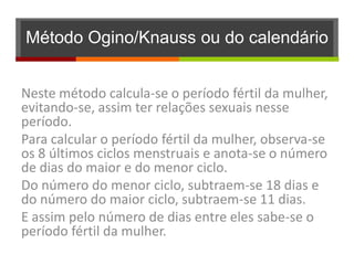 Método Ogino/Knauss ou do calendário


Neste método calcula-se o período fértil da mulher,
evitando-se, assim ter relações sexuais nesse
período.
Para calcular o período fértil da mulher, observa-se
os 8 últimos ciclos menstruais e anota-se o número
de dias do maior e do menor ciclo.
Do número do menor ciclo, subtraem-se 18 dias e
do número do maior ciclo, subtraem-se 11 dias.
E assim pelo número de dias entre eles sabe-se o
período fértil da mulher.
 