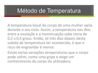 Método de Temperatura

A temperatura basal do corpo de uma mulher varia
durante o seu ciclo. Assim, a temperatura nos dias
entre a ovulação e a menstruação sobe cerca de
0,2 a 0,5 graus. Então, só três dias depois desta
subida de temperatura ter acontecido, é que o
risco de engravidar é menor.
Existe varias variações temperaturas que o corpo
pode sofrer, como uma gripe e exige um
conhecimento do corpo da utilizadora.
 