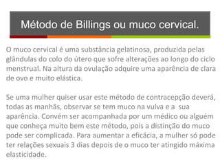 Método de Billings ou muco cervical.

O muco cervical é uma substância gelatinosa, produzida pelas
glândulas do colo do útero que sofre alterações ao longo do ciclo
menstrual. Na altura da ovulação adquire uma aparência de clara
de ovo e muito elástica.

Se uma mulher quiser usar este método de contracepção deverá,
todas as manhãs, observar se tem muco na vulva e a sua
aparência. Convém ser acompanhada por um médico ou alguém
que conheça muito bem este método, pois a distinção do muco
pode ser complicada. Para aumentar a eficácia, a mulher só pode
ter relações sexuais 3 dias depois de o muco ter atingido máxima
elasticidade.
 