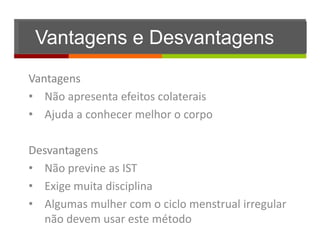 Vantagens e Desvantagens
Vantagens
• Não apresenta efeitos colaterais
• Ajuda a conhecer melhor o corpo

Desvantagens
• Não previne as IST
• Exige muita disciplina
• Algumas mulher com o ciclo menstrual irregular
  não devem usar este método
 