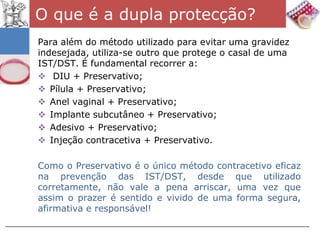 O que é a dupla protecção?
Para além do método utilizado para evitar uma gravidez
indesejada, utiliza-se outro que protege o casal de uma
IST/DST. É fundamental recorrer a:
 DIU + Preservativo;
 Pílula + Preservativo;
 Anel vaginal + Preservativo;
 Implante subcutâneo + Preservativo;
 Adesivo + Preservativo;
 Injeção contracetiva + Preservativo.

Como o Preservativo é o único método contracetivo eficaz
na prevenção das IST/DST, desde que utilizado
corretamente, não vale a pena arriscar, uma vez que
assim o prazer é sentido e vivido de uma forma segura,
afirmativa e responsável!
 