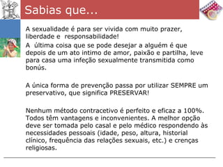 Sabias que...
A sexualidade é para ser vivida com muito prazer,
liberdade e responsabilidade!
A última coisa que se pode desejar a alguém é que
depois de um ato intimo de amor, paixão e partilha, leve
para casa uma infeção sexualmente transmitida como
bonús.

A única forma de prevenção passa por utilizar SEMPRE um
preservativo, que significa PRESERVAR!

Nenhum método contracetivo é perfeito e eficaz a 100%.
Todos têm vantagens e inconvenientes. A melhor opção
deve ser tomada pelo casal e pelo médico respondendo às
necessidades pessoais (idade, peso, altura, historial
clínico, frequência das relações sexuais, etc.) e crenças
religiosas.
 