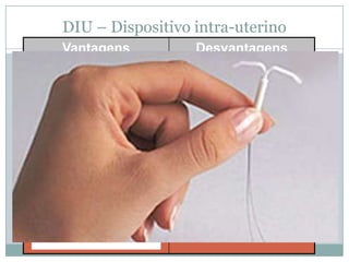 DIU – Dispositivo intra-uterino
Vantagens
 Depois de ser colocado, o DIU pode
permanecer no útero por vários
anos. Dependendo do tipo, (5 a 10
anos).
 Pode ser colocado 60 dias após o
parto.
Não exige disciplina no seu uso,
porque permanece continuamente no
corpo da mulher;

Desvantagens
•DIU não é recomendado na
presença ou suspeita de: gravidez,
cancro no útero ou nas trompas,
malformação no útero, hemorragias
e presença de anemia constante.
• DIU aumenta a possibilidade de
inflamações e de manutenção no
caso de aquisição de alguma DST.
•Na presença de DST, o DIU não deve
ser recomendado. Caso já esteja em
uso, deve ser retirado.
• A inflamação deve ser tratada antes
da colocação do DIU.
• Exige um acompanhamento médico
periódico.
• Não protege contra doenças
sexualmente transmissíveis (DST).

 