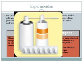 Espermicidas
 São produtos sobre a forma de creme, geleia, espuma, sprays que a mulher

coloca no fundo da vagina, duas horas antes de cada relação sexual. Estes
produtos contêm substâncias químicas que neutralizam a mobilidade e
destroem os espermatozoides.

Vantagens

Desvantagens

•Não precisa ser usado todos os dias.
•Não prejudica a saúde e nem interfere
no ciclo menstrual.
•Utilização simples

•O tempo de acção dos espermicidas é
de 2 h e necessita reaplicação em
relações sexuais prolongadas ou
repetidas;
•Pode provocar reacções alérgicas;
•Não protege das doenças
sexualmente transmissíveis
•Pouco eficaz

 