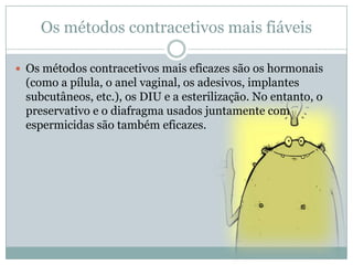 Os métodos contracetivos mais fiáveis
 Os métodos contracetivos mais eficazes são os hormonais

(como a pílula, o anel vaginal, os adesivos, implantes
subcutâneos, etc.), os DIU e a esterilização. No entanto, o
preservativo e o diafragma usados juntamente com
espermicidas são também eficazes.

 