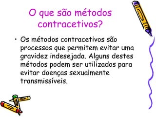 O que são métodos
contracetivos?
• Os métodos contracetivos são
processos que permitem evitar uma
gravidez indesejada. Alguns destes
métodos podem ser utilizados para
evitar doenças sexualmente
transmissíveis.
 