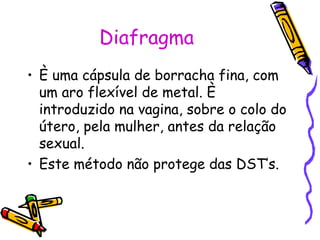 Diafragma
• È uma cápsula de borracha fina, com
um aro flexível de metal. È
introduzido na vagina, sobre o colo do
útero, pela mulher, antes da relação
sexual.
• Este método não protege das DST’s.
 