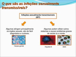 O que são as infeções sexualmente
transmissíveis?

                     Infeções sexualmente transmissíveis
                                    (IST)




  Algumas atingem principalmente             Algumas podem afetar outros
   os órgãos sexuais, são de fácil       sistemas e causar problemas graves
       diagnóstico e curáveis.                   de saúde ou a morte.




           Herpes genital
                                             Hepatite B          SIDA
 