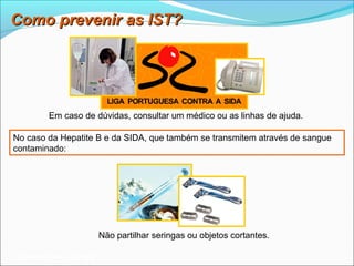 Como prevenir as IST?




          Em caso de dúvidas, consultar um médico ou as linhas de ajuda.

No caso da Hepatite B e da SIDA, que também se transmitem através de sangue
contaminado:




                           Não partilhar seringas ou objetos cortantes.

 Planeta Terra — 9.º ano
 
