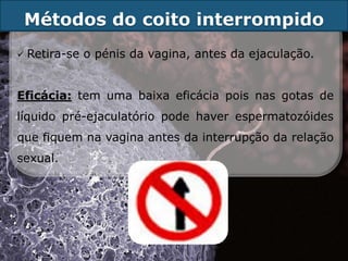 Métodos do coito interrompido
   Retira-se o pénis da vagina, antes da ejaculação.


Eficácia: tem uma baixa eficácia pois nas gotas de
líquido pré-ejaculatório pode haver espermatozóides
que fiquem na vagina antes da interrupção da relação
sexual.
 