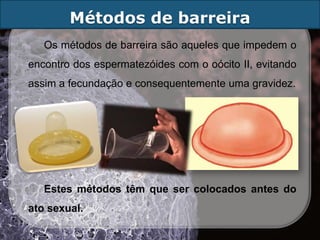 Métodos de barreira
   Os métodos de barreira são aqueles que impedem o
encontro dos espermatezóides com o oócito II, evitando
assim a fecundação e consequentemente uma gravidez.




   Estes métodos têm que ser colocados antes do
ato sexual.
 